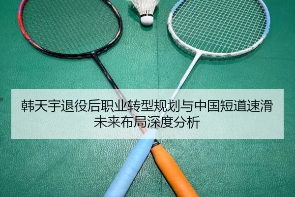 韩天宇退役后职业转型规划与中国短道速滑未来布局深度分析