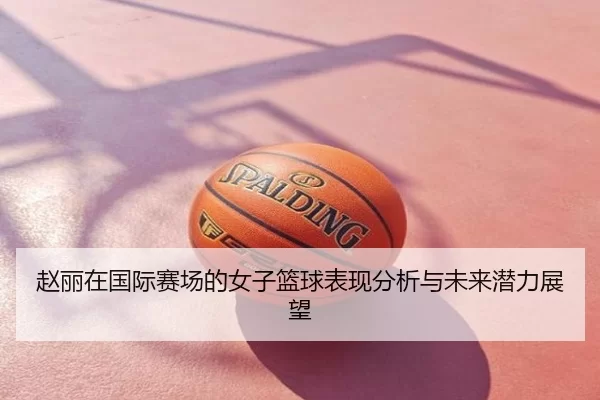 赵丽在国际赛场的女子篮球表现分析与未来潜力展望